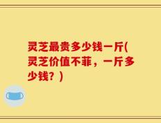 灵芝最贵多少钱一斤(灵芝价值不菲，一斤多少钱？)
