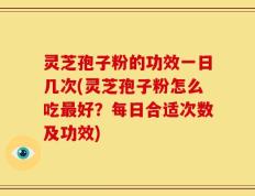 灵芝孢子粉的功效一日几次(灵芝孢子粉怎么吃最好？每日合适次数及功效)