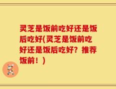 灵芝是饭前吃好还是饭后吃好(灵芝是饭前吃好还是饭后吃好？推荐饭前！)