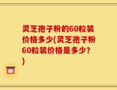 灵芝孢子粉的60粒装价格多少(灵芝孢子粉60粒装价格是多少？)
