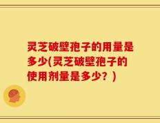 灵芝破壁孢子的用量是多少(灵芝破壁孢子的使用剂量是多少？)