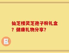 仙芝楼灵芝孢子粉礼盒？健康礼物分享？