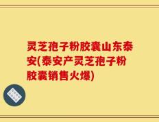 灵芝孢子粉胶囊山东泰安(泰安产灵芝孢子粉胶囊销售火爆)