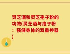 灵芝酒和灵芝孢子粉的功效(灵芝酒与孢子粉：强健身体的双重神器)