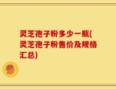 灵芝孢子粉多少一瓶(灵芝孢子粉售价及规格汇总)