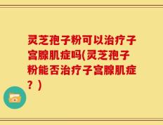 灵芝孢子粉可以治疗子宫腺肌症吗(灵芝孢子粉能否治疗子宫腺肌症？)