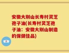 安徽大别山长寿村灵芝孢子油(长寿村灵芝孢子油：安徽大别山制造的保健佳品)