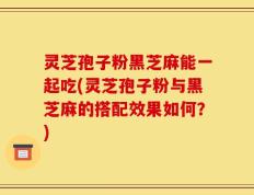 灵芝孢子粉黑芝麻能一起吃(灵芝孢子粉与黑芝麻的搭配效果如何？)