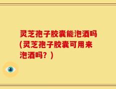 灵芝孢子胶囊能泡酒吗(灵芝孢子胶囊可用来泡酒吗？)