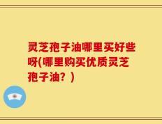 灵芝孢子油哪里买好些呀(哪里购买优质灵芝孢子油？)