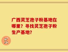 广西灵芝孢子粉基地在哪里？寻找灵芝孢子粉生产基地？
