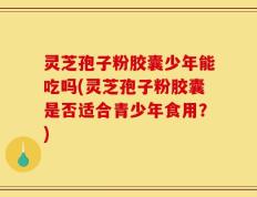 灵芝孢子粉胶囊少年能吃吗(灵芝孢子粉胶囊是否适合青少年食用？)
