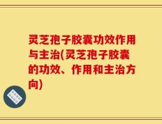 灵芝孢子胶囊功效作用与主治(灵芝孢子胶囊的功效、作用和主治方向)