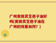 广州奥微灵芝孢子油好吗(奥微灵芝孢子油在广州的效果如何？)