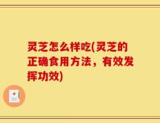 灵芝怎么样吃(灵芝的正确食用方法，有效发挥功效)