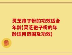 灵芝孢子粉的功效适合年龄(灵芝孢子粉的年龄适用范围及功效)