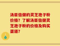 汤臣倍健的灵芝孢子粉价格？了解汤臣倍健灵芝孢子粉的价格及购买渠道？