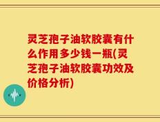 灵芝孢子油软胶囊有什么作用多少钱一瓶(灵芝孢子油软胶囊功效及价格分析)