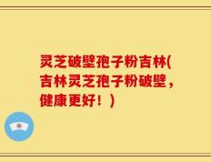 灵芝破壁孢子粉吉林(吉林灵芝孢子粉破壁，健康更好！)
