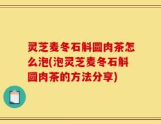 灵芝麦冬石斛圆肉茶怎么泡(泡灵芝麦冬石斛圆肉茶的方法分享)