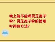 晚上能不能喝灵芝孢子粉？灵芝孢子粉的使用时间和方法？