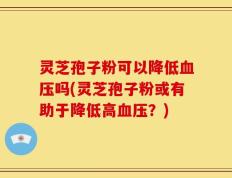 灵芝孢子粉可以降低血压吗(灵芝孢子粉或有助于降低高血压？)