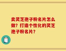 卖灵芝孢子粉名片怎么做？打造个性化的灵芝孢子粉名片？