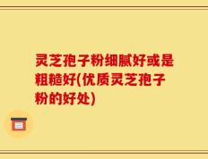 灵芝孢子粉细腻好或是粗糙好(优质灵芝孢子粉的好处)