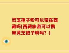 灵芝孢子粉可以带在西藏吗(西藏旅游可以携带灵芝孢子粉吗？)