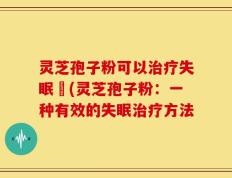 灵芝孢子粉可以治疗失眠嗎(灵芝孢子粉：一种有效的失眠治疗方法