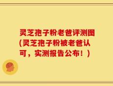 灵芝孢子粉老爸评测图(灵芝孢子粉被老爸认可，实测报告公布！)