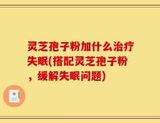 灵芝孢子粉加什么治疗失眠(搭配灵芝孢子粉，缓解失眠问题)