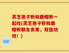 灵芝孢子粉和鹿帽粉一起吃(灵芝孢子粉和鹿帽粉联合食用，双倍功效！)