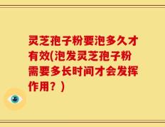 灵芝孢子粉要泡多久才有效(泡发灵芝孢子粉需要多长时间才会发挥作用？)