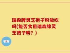 瑞森牌灵芝孢子粉能吃吗(能否食用瑞森牌灵芝孢子粉？)