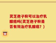 灵芝孢子粉可以治疗乳腺癌吗(灵芝孢子粉是否有效治疗乳腺癌？)