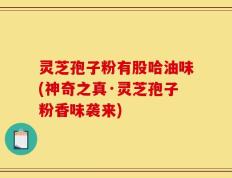 灵芝孢子粉有股哈油味(神奇之真·灵芝孢子粉香味袭来)