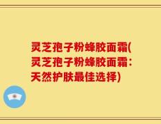 灵芝孢子粉蜂胶面霜(灵芝孢子粉蜂胶面霜：天然护肤最佳选择)