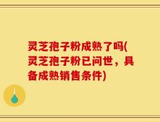 灵芝孢子粉成熟了吗(灵芝孢子粉已问世，具备成熟销售条件)
