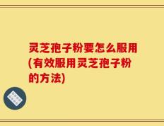 灵芝孢子粉要怎么服用(有效服用灵芝孢子粉的方法)
