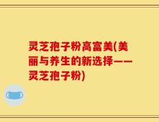 灵芝孢子粉高富美(美丽与养生的新选择——灵芝孢子粉)