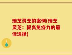 瑞芝灵芝的案例(瑞芝灵芝：提高免疫力的最佳选择)