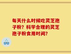 每天什么时候吃灵芝孢子粉？科学合理的灵芝孢子粉食用时间？