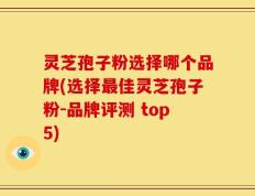 灵芝孢子粉选择哪个品牌(选择最佳灵芝孢子粉-品牌评测 top5)
