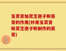 玉灵膏加灵芝孢子粉蒸膏的作用(妙用玉灵膏和灵芝孢子粉制作的蒸膏)