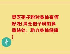 灵芝孢子粉对身体有何好处(灵芝孢子粉的多重益处：助力身体健康)