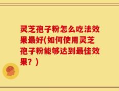 灵芝孢子粉怎么吃法效果最好(如何使用灵芝孢子粉能够达到最佳效果？)