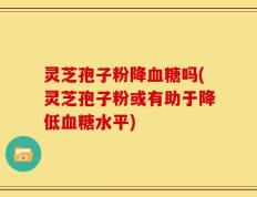 灵芝孢子粉降血糖吗(灵芝孢子粉或有助于降低血糖水平)
