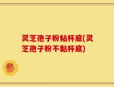 灵芝孢子粉粘杯底(灵芝孢子粉不黏杯底)