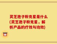 灵芝孢子粉克星是什么(灵芝孢子粉克星，解析产品的疗效与功效)